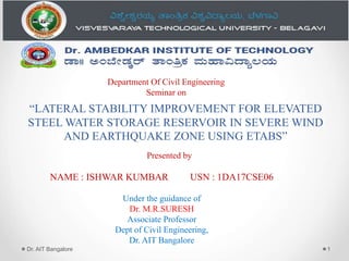 “LATERAL STABILITY IMPROVEMENT FOR ELEVATED
STEEL WATER STORAGE RESERVOIR IN SEVERE WIND
AND EARTHQUAKE ZONE USING ETABS”
Dr. AIT Bangalore 1
Department Of Civil Engineering
Seminar on
Presented by
NAME : ISHWAR KUMBAR USN : 1DA17CSE06
Under the guidance of
Dr. M.R.SURESH
Associate Professor
Dept of Civil Engineering,
Dr. AIT Bangalore
 