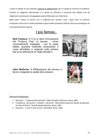 L’uomo è dotato di una notevole capacità di adattamento ed è in grado di invertire le tendenze.
Tramite un adeguato allenamento è in grado di rinforzare il presunto lato debole così da
migliorare le prestazioni ed eguagliare quelle effettuate con il lato forte.
Nello sport, infatti, la tecnica non è codificata per sempre, ossia i gesti sono in continua
evoluzione, tanto che un atleta potrebbe scoprire delle prestazioni efficaci che non provengono da
una lateralizzazione classica.
Dick Fosbury  A lui si deve l'innovazione
del "Fosbury Flop" la tecnica - ormai
universalmente impiegata - con la quale
l'atleta scavalca l'asticella rovesciando il
corpo all'indietro e cadendo sulla schiena
(da cui la definizione di "Salto dorsale").
John McEnroe  Effettuazione del servizio a
tennis rivolgendo le spalle all’avversario.
I più famosi..
Riferimenti bibliografici:
• Weineck J., “L’allenamento ottimale”, Editori Calzetti e Mariucci, Roma, 2001.
• Trandafilo S., De Santis C., Proietti F., Soraci M., “Dall’istituto Superiore Statale di Educazio-
ne Fisica di Roma”, Società Stampa Sportiva, Roma, 1991.
• Gesell A.L., “I primi 5 anni di vita”, Astrolabio, Roma, 1950.
Dott.ssa Cristina Tonelli - Lateralità e Dominanza 10
 