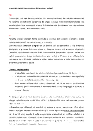 La Lateralizzazione è condizionata dall’ambiente sociale?
NO:
G.Vallortigara, nel 2006, facendo un studio sulla psicologia evolutiva della destra e della sinistra,
ha dichiarato che l’efficienza del cervello del singolo individuo non richiede l’allenamento della
lateralizzazione nella popolazione e quindi la lateralizzazione dell’individuo non è condizionata
dall’ambiente sociale e dalla popolazione stessa.
SI:
Nel 2002 studiosi americani hanno esaminato la tendenza delle persone ad andare a destra
nell’entrare in un edificio e scritto un articolo al riguardo.
Sono stati testati Americani e Inglesi con un semplice test per confrontare la loro preferenza
direzionale. La presenza della mano destra era l’aspetto comune nella preferenza direzionale.
Comunque, i partecipanti Americani erano, statisticamente, più propensi a girare a destra degli
Inglesi. La conclusione è stata che l’attitudine a girare a destra, all’interno di un edificio, deriva
dalle regole del traffico che regolano la guida a destra nelle strade e anche dalla tendenza a
preferire l’uso della mano destra.
Lateralità ed Età Evolutiva
• La lateralità si organizza sin dai primi mesi di vita e si conclude intorno ai 6-8 anni.
• La coscienza da parte del bambino di essere costituito da 2 parti simmetriche e di preferire
una di esse è parte fondamentale dello schema corporeo.
• Qualora questo sviluppo risulti distorto o incompleto, altri fattori saranno negativamente
influenzati, quali: l’orientamento, il movimento nello spazio, il linguaggio, la scrittura, la
lettura e il disegno.
Fin dai primi giorni di vita il bambino presenta delle manifestazioni d'asimmetria assiale. Lo
sviluppo della dominanza laterale inizia, all’incirca, dopo qualche mese dalla nascita e termina
intorno ai 8-10 anni.
La lateralizzazione inizia dagli arti superiori, per passare al tronco e raggiungere, infine, gli arti
inferiori; è proprio da questo momento che si può iniziare a parlare di lateralizzazione completa,
tra i 6 ed i 7 anni, quando si ha la predominanza funzionale di un emisfero sull’altro e la
distribuzione di compiti motori specifici alle due emiparti del corpo. Se la dominanza laterale non
è strutturata, il bambino non è in grado di compiere nessun gesto motorio. Può succedere che tale
Dott.ssa Cristina Tonelli - Lateralità e Dominanza 5
 