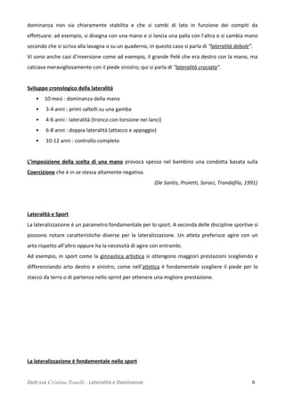 dominanza non sia chiaramente stabilita e che si cambi di lato in funzione dei compiti da
effettuare: ad esempio, si disegna con una mano e si lancia una palla con l'altra o si cambia mano
secondo che si scriva alla lavagna o su un quaderno, in questo caso si parla di “lateralità debole”.
Vi sono anche casi d'inversione come ad esempio, il grande Pelé che era destro con la mano, ma
calciava meravigliosamente con il piede sinistro; qui si parla di "lateralità crociata".
Sviluppo cronologico della lateralità
• 10 mesi : dominanza della mano
• 3-4 anni : primi saltelli su una gamba
• 4-6 anni : lateralità (tronco con torsione nei lanci)
• 6-8 anni : doppia lateralità (attacco e appoggio)
• 10-12 anni : controllo completo
L’imposizione della scelta di una mano provoca spesso nel bambino una condotta basata sulla
Coercizione che è in se stessa altamente negativa.
(De Santis, Proietti, Soraci, Trandafilo, 1991)
Lateralità e Sport
La lateralizzazione è un parametro fondamentale per lo sport. A seconda delle discipline sportive si
possono notare caratteristiche diverse per la lateralizzazione. Un atleta preferisce agire con un
arto rispetto all’altro oppure ha la necessità di agire con entrambi.
Ad esempio, in sport come la ginnastica artistica si ottengono maggiori prestazioni scegliendo e
differenziando arto destro e sinistro, come nell’atletica è fondamentale scegliere il piede per lo
stacco da terra o di partenza nello sprint per ottenere una migliore prestazione.
La lateralizzazione è fondamentale nello sport
Dott.ssa Cristina Tonelli - Lateralità e Dominanza 6
 