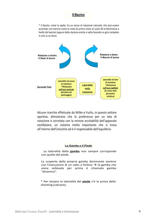 * Il bacino, come la spalla, ha un senso di rotazione naturale, che può essere
accertato con esercizi come la ruota (la prima mano al suolo dà la dominanza a
livello del bacino) oppure dalla stazione eretta si salta facendo un giro completo
in aria su se stessi.
Rotazione a sinistra
 Destri di bacino
Rotazione a destra
 Mancini di bacino
Il Bacino
Secondo Fetz
Lateralità nel senso
di rotazione
Rotazione
sull’asse verticale
(piroetta nel
pattinaggio)
Lateralità
nella
rotazione
Lateralità nel lato
di rotazione
Rotazione
sull’asse sagittale
(la ruota nella
ginnastica
artistica)
Alcune ricerche effettuate da Wilke e Fuchs, in questo settore
sportivo, dimostrano che la preferenza per un lato di
rotazione è correlata con la minore eccitabilità dell’apparato
vestibolare, un sistema molto importante che si trova
all’interno dell’orecchio ed è il responsabile dell’equilibrio.
La Gamba e il Piede
• La lateralità della gamba non sempre corrisponde
con quella del piede.
La scoperta della propria gamba dominante avviene
con l’esecuzione di un salto a forbice  la gamba che
viene sollevata per prima è chiamata gamba
"dinamica”.
* Per testare la lateralità del piede c’è la prova dello
shooting (calciare).
Dott.ssa Cristina Tonelli - Lateralità e Dominanza 9
 