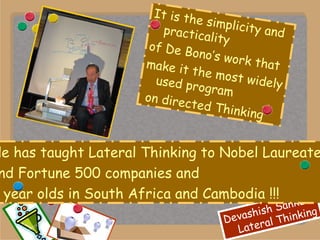He has taught Lateral Thinking to Nobel Laureates  and Fortune 500 companies and 4 year olds in South Africa and Cambodia !!! It is the simplicity and practicality  of De Bono’s work that make it the most widely used program on directed Thinking 