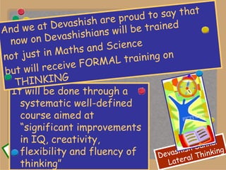 It will be done through a systematic well-defined course aimed at “significant improvements in IQ, creativity, flexibility and fluency of thinking” And we at Devashish are proud to say that now on Devashishians will be trained  not just in Maths and Science  but will receive FORMAL training on THINKING 