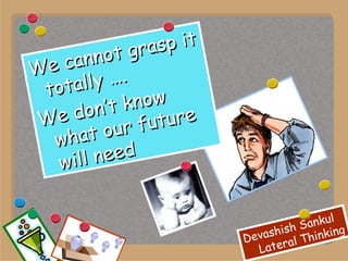 We cannot grasp it totally …. We don’t know what our future will need 