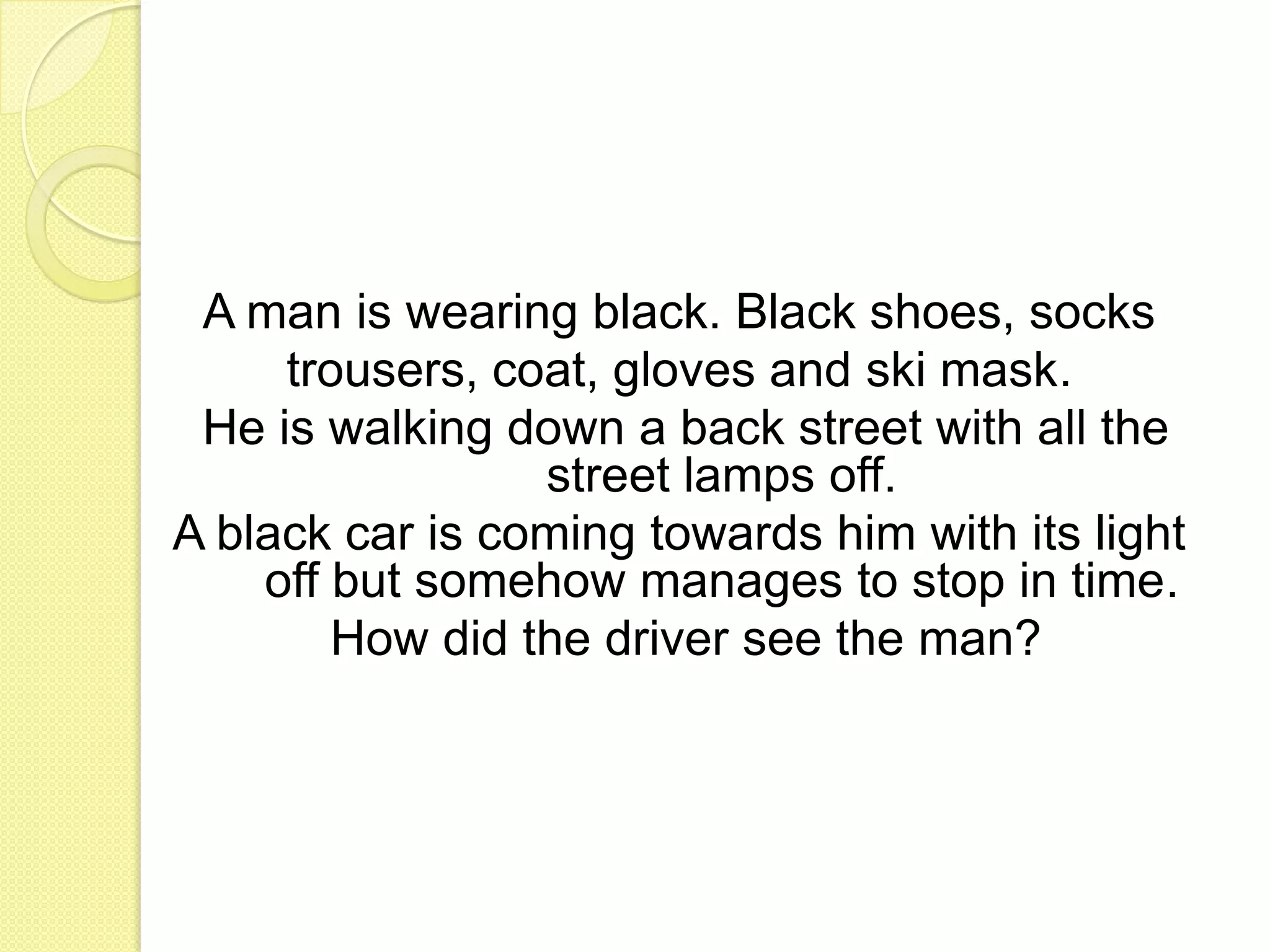 A man is wearing black. Black shoes, sockstrousers, coat, gloves and ski mask.He is walking down a back street with all the street lamps off. A black car is coming towards him with its light off but somehow manages to stop in time.How did the driver see the man? 