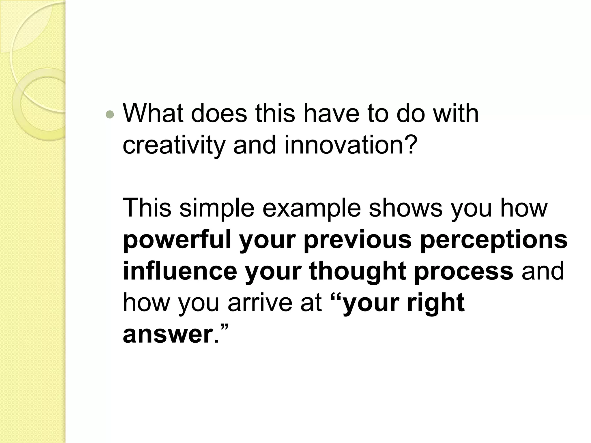 What does this have to do with creativity and innovation? This simple example shows you how powerful your previous perceptions influence your thought process and how you arrive at “your right answer.” 