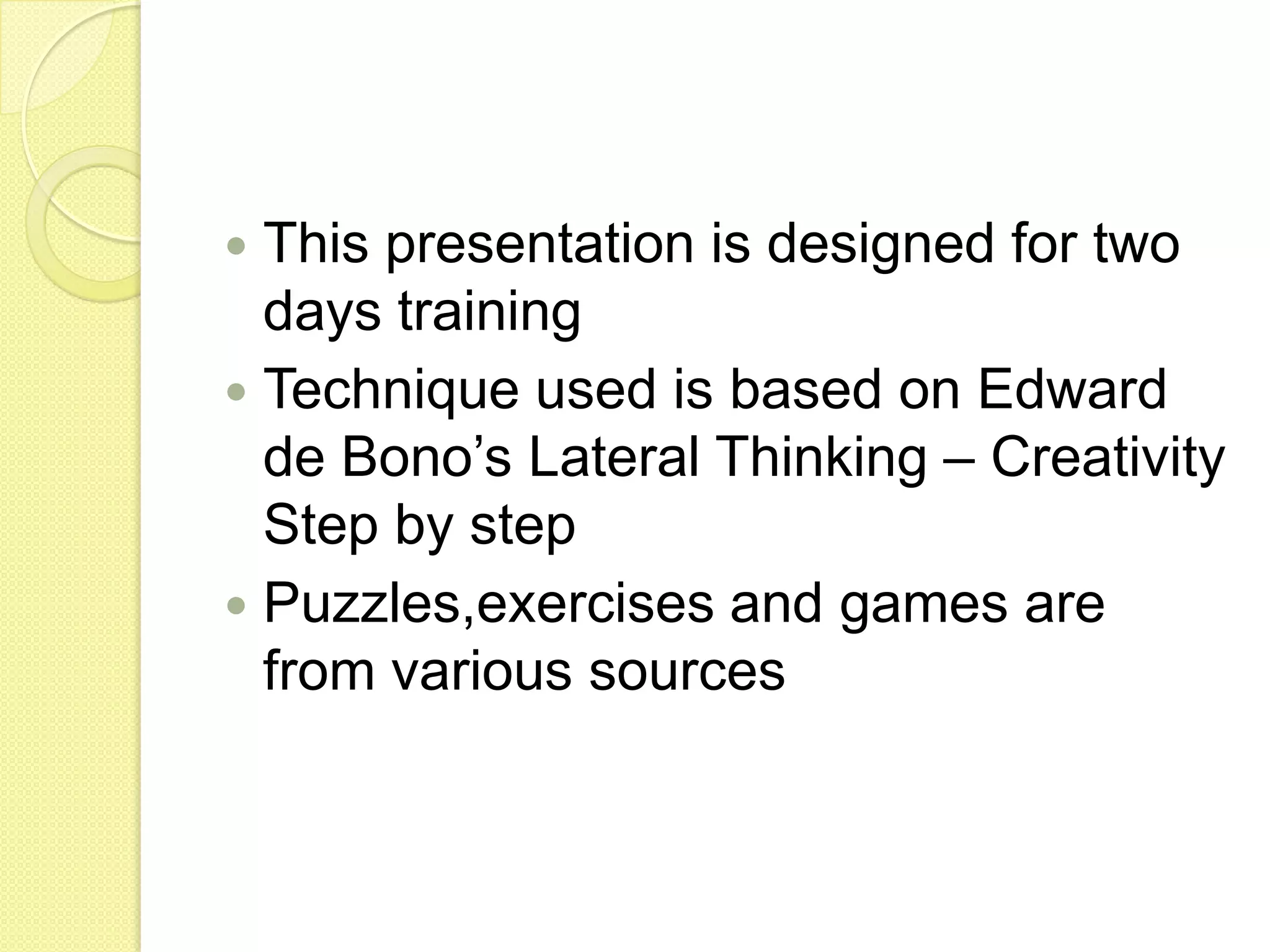 This presentation is designed for two days trainingTechnique used is based on Edward de Bono’s Lateral Thinking – Creativity Step by stepPuzzles,exercises and games are from various sources