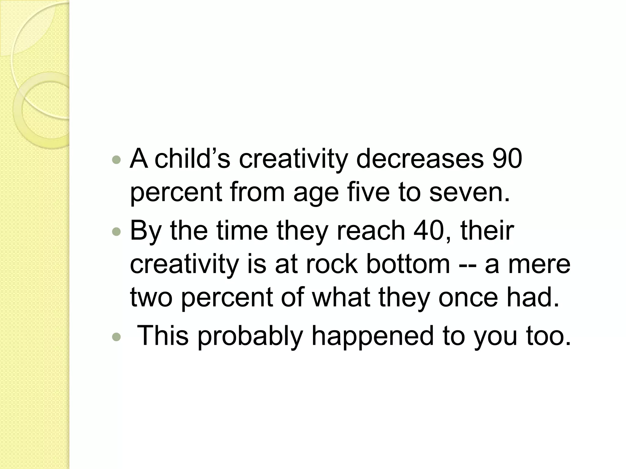 Innovation – bringing ideas to life A child’s creativity decreases 90 percent from age five to seven. By the time they reach 40, their creativity is at rock bottom -- a mere two percent of what they once had.This probably happened to you too. 