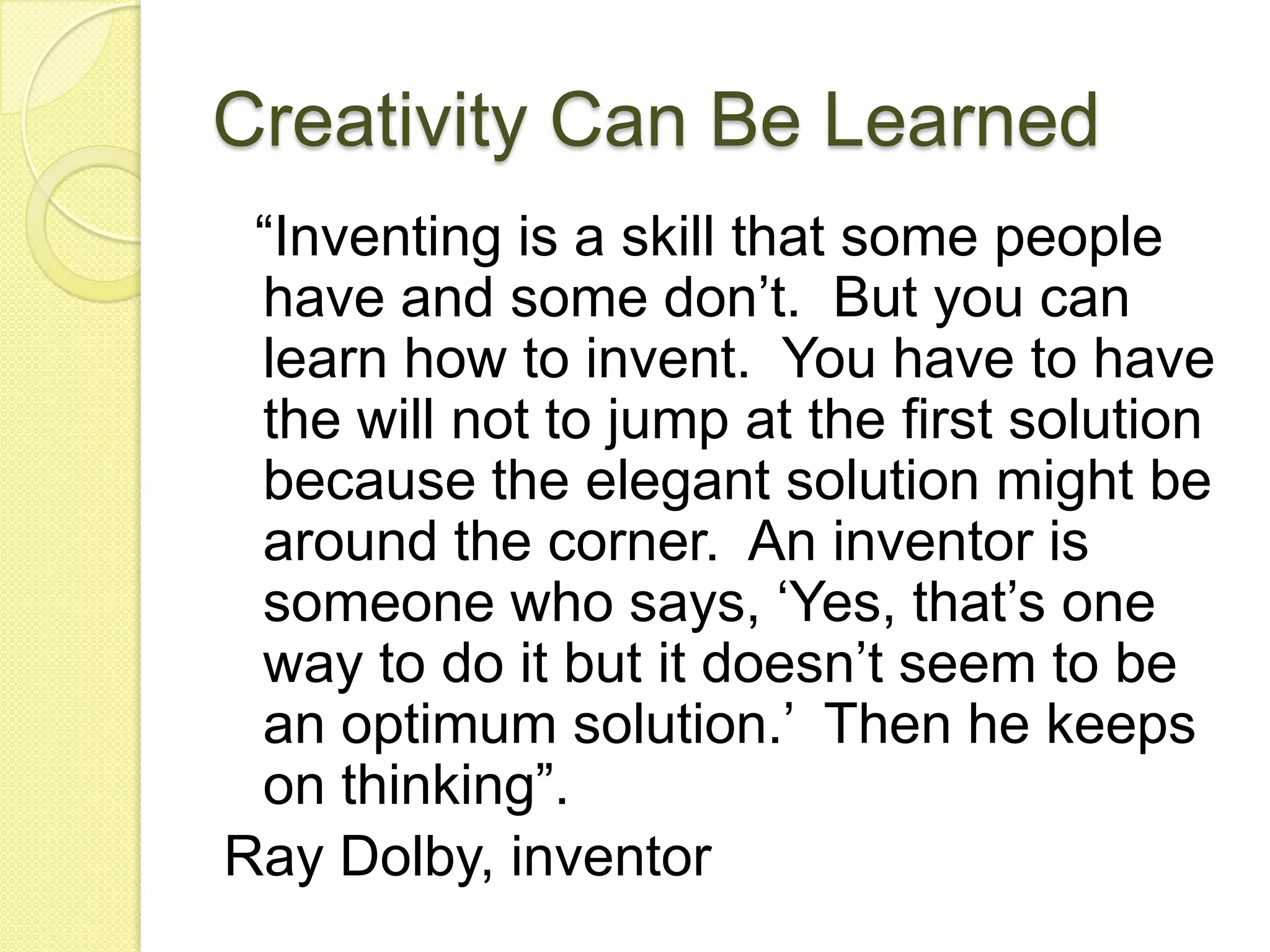 Creativity Can Be Learned  “Inventing is a skill that some people have and some don’t.  But you can learn how to invent.  You have to have the will not to jump at the first solution because the elegant solution might be around the corner.  An inventor is someone who says, ‘Yes, that’s one way to do it but it doesn’t seem to be an optimum solution.’  Then he keeps on thinking”.  Ray Dolby, inventor