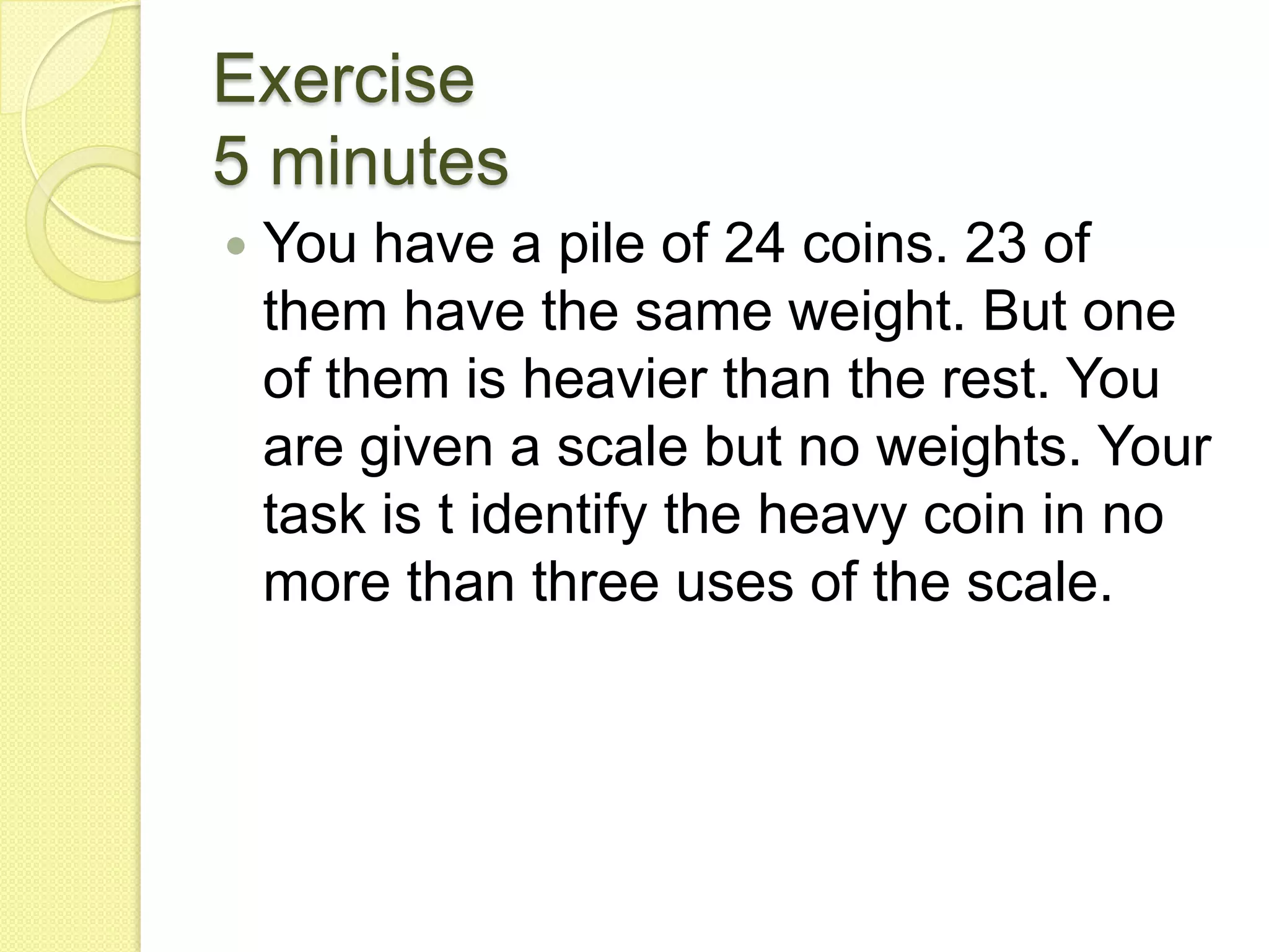 Exercise5 minutesYou have a pile of 24 coins. 23 of them have the same weight. But one of them is heavier than the rest. You are given a scale but no weights. Your task is t identify the heavy coin in no more than three uses of the scale.