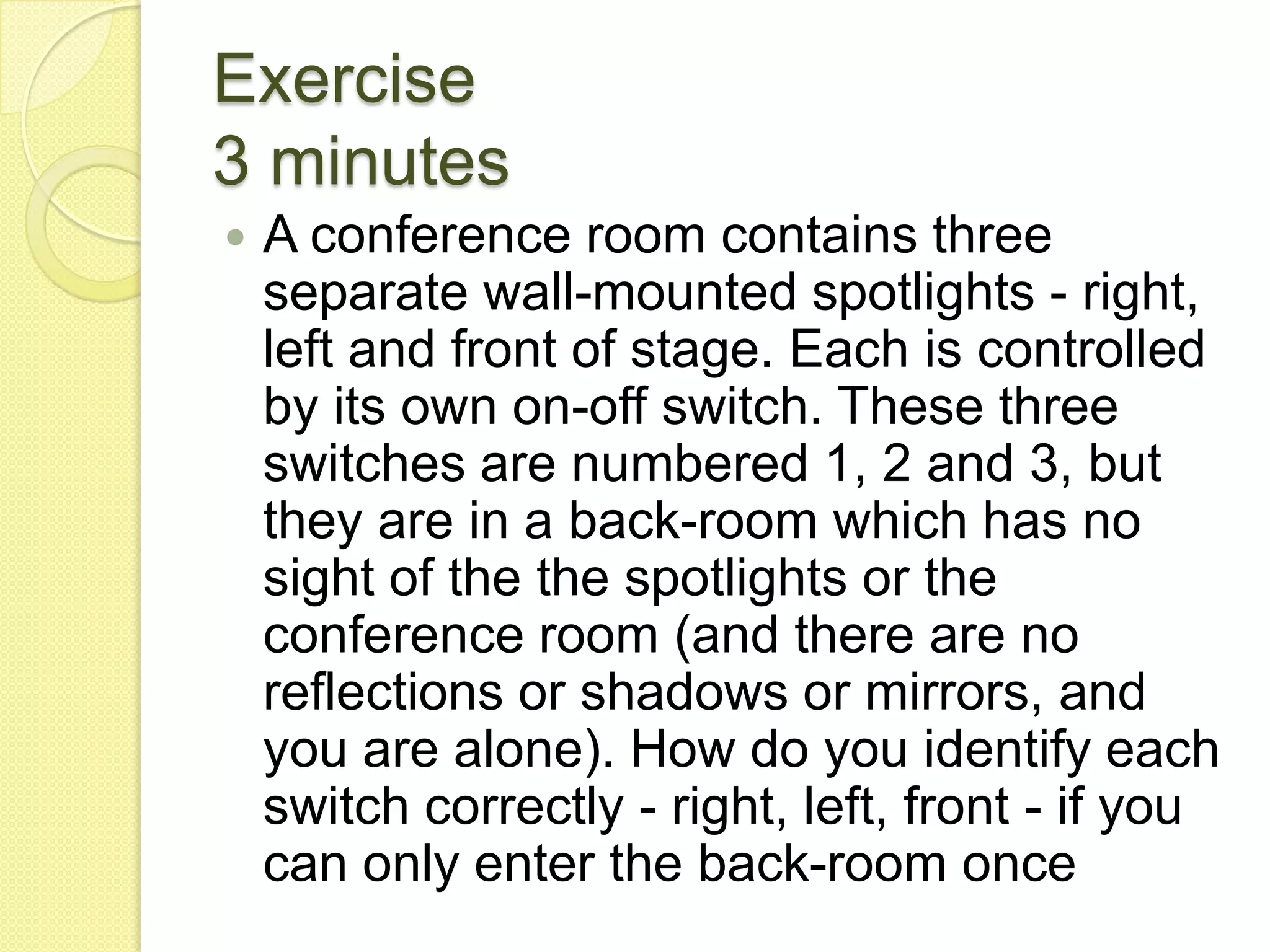 Exercise3 minutesA conference room contains three separate wall-mounted spotlights - right, left and front of stage. Each is controlled by its own on-off switch. These three switches are numbered 1, 2 and 3, but they are in a back-room which has no sight of the the spotlights or the conference room (and there are no reflections or shadows or mirrors, and you are alone). How do you identify each switch correctly - right, left, front - if you can only enter the back-room once