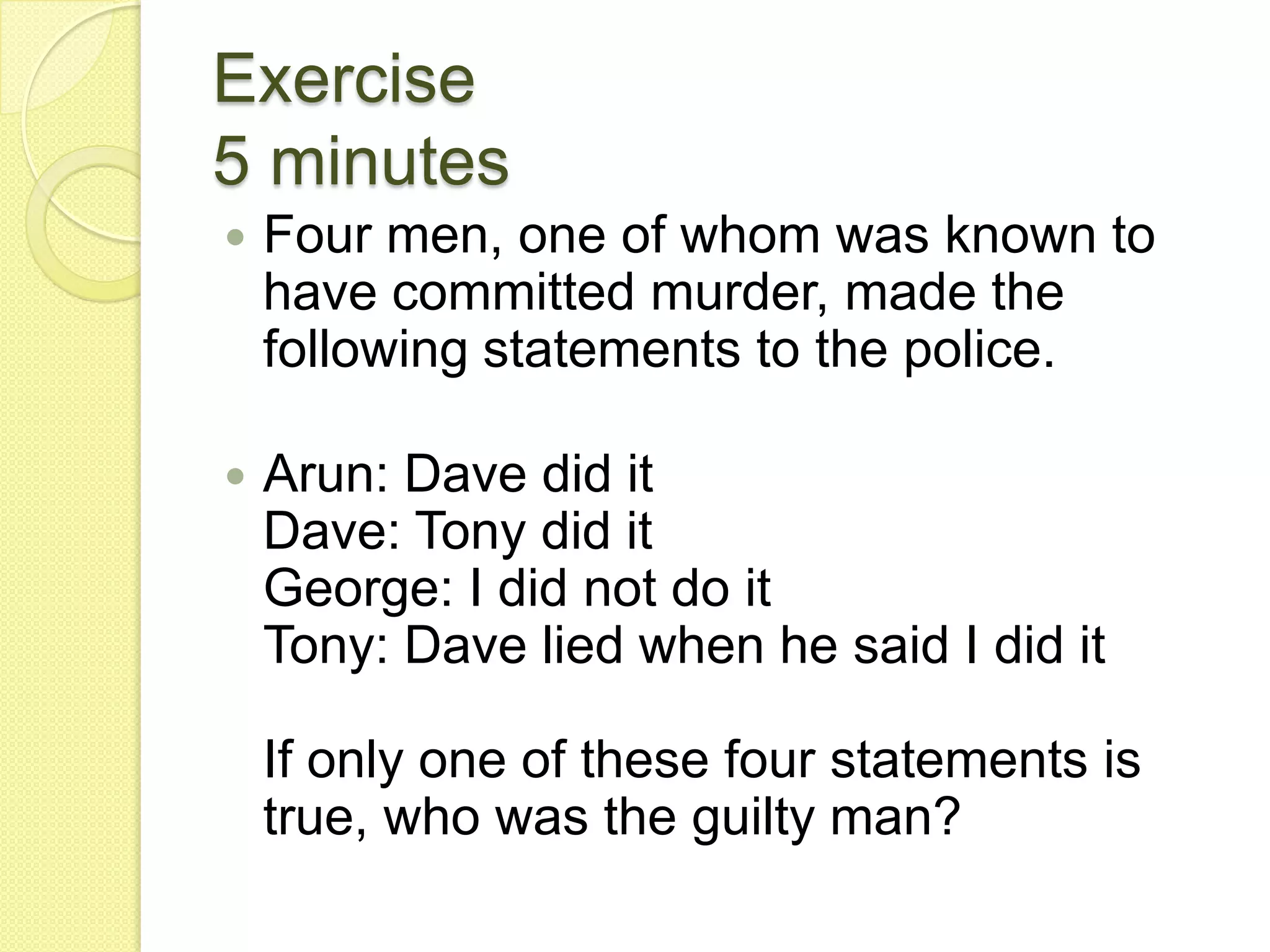 Exercise 5 minutesFour men, one of whom was known to have committed murder, made the following statements to the police.Arun: Dave did itDave: Tony did itGeorge: I did not do itTony: Dave lied when he said I did itIf only one of these four statements is true, who was the guilty man?
