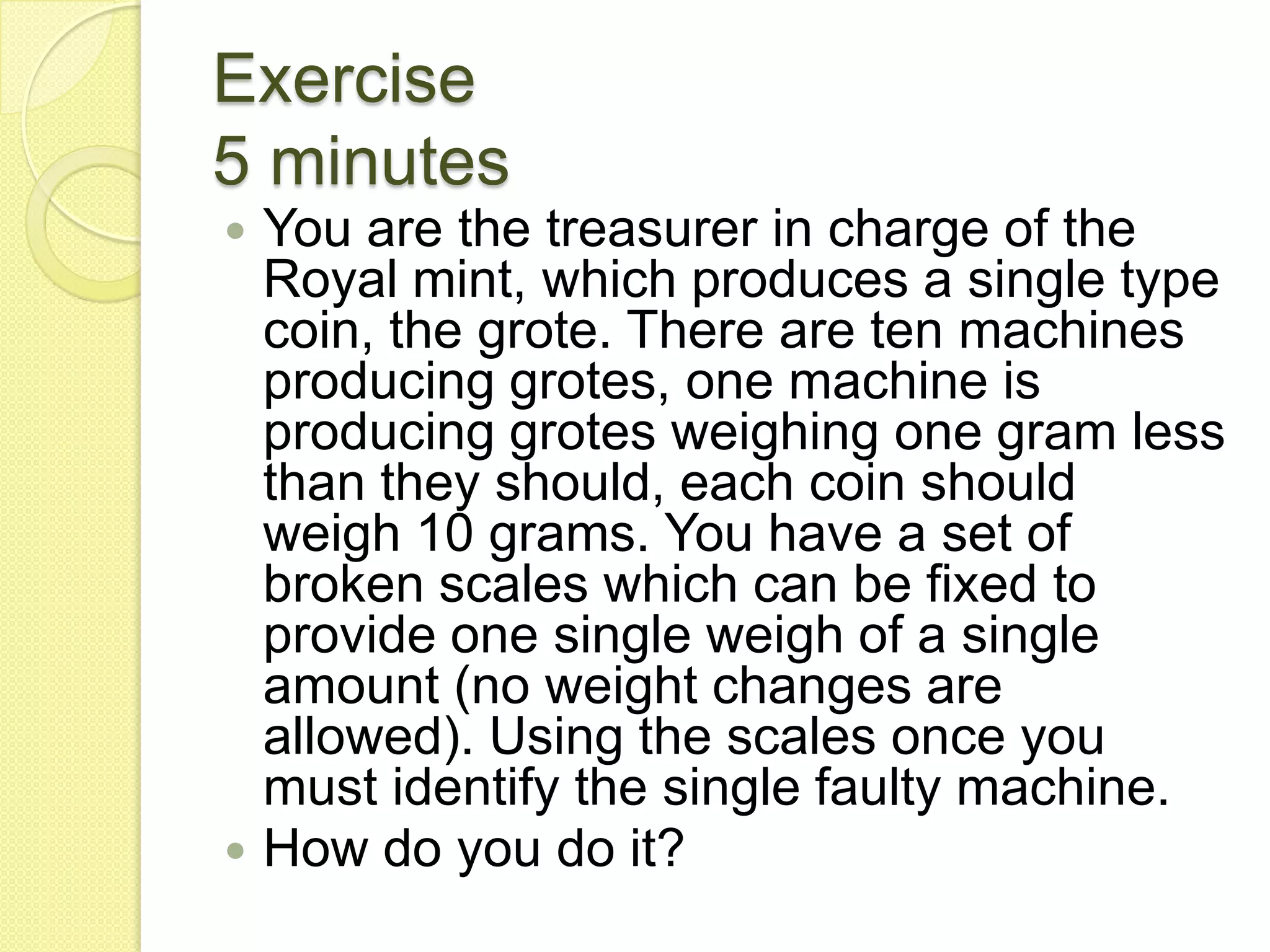 Exercise5 minutesYou are the treasurer in charge of the Royal mint, which produces a single type coin, the grote. There are ten machines producing grotes, one machine is producing grotes weighing one gram less than they should, each coin should weigh 10 grams. You have a set of broken scales which can be fixed to provide one single weigh of a single amount (no weight changes are allowed). Using the scales once you must identify the single faulty machine. How do you do it? 