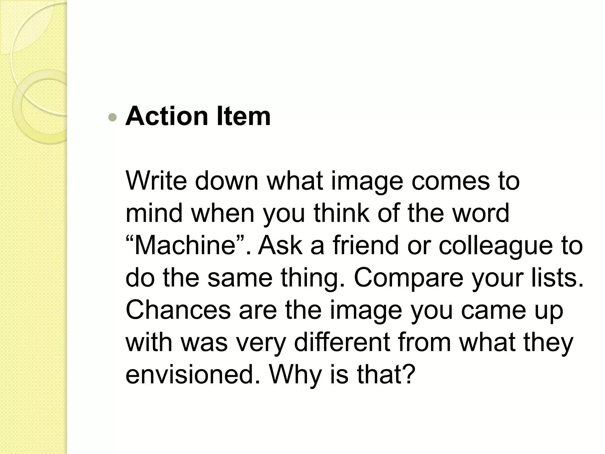 Action ItemWrite down what image comes to mind when you think of the word “Machine”. Ask a friend or colleague to do the same thing. Compare your lists. Chances are the image you came up with was very different from what they envisioned. Why is that? 