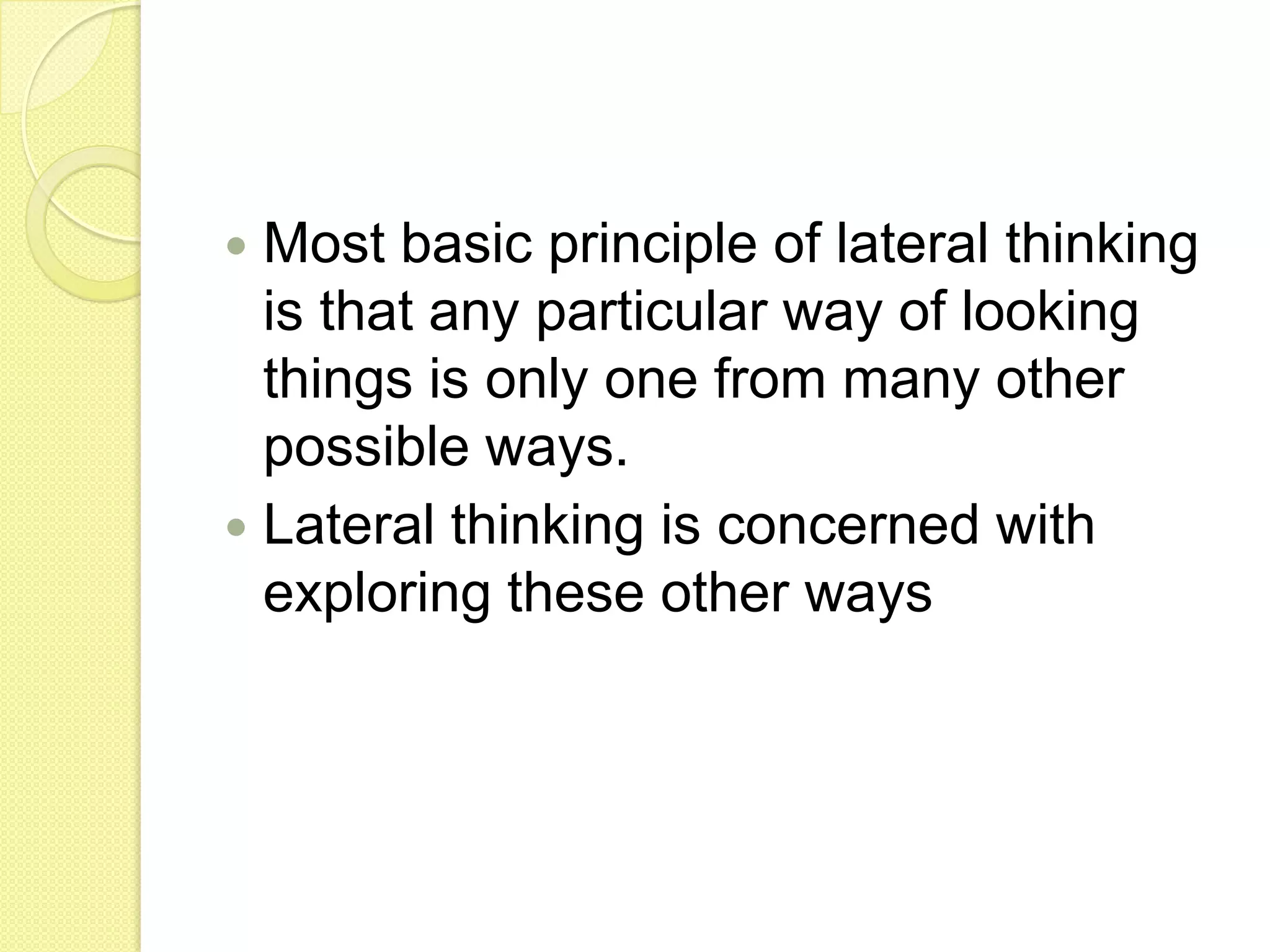 Most basic principle of lateral thinking is that any particular way of looking things is only one from many other possible ways.Lateral thinking is concerned with exploring these other ways