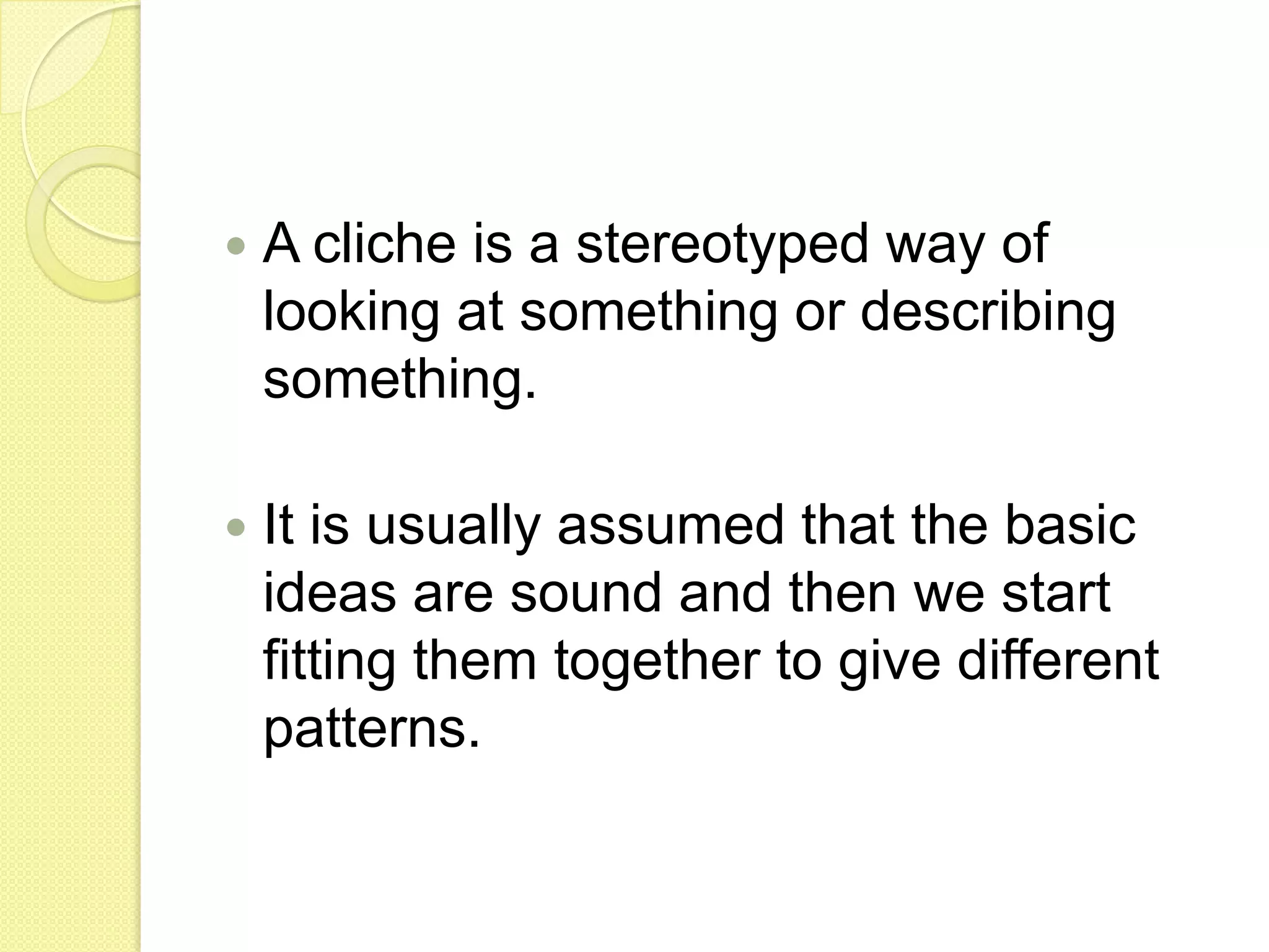 A cliche is a stereotyped way of looking at something or describing something.It is usually assumed that the basic ideas are sound and then we start fitting them together to give different patterns.
