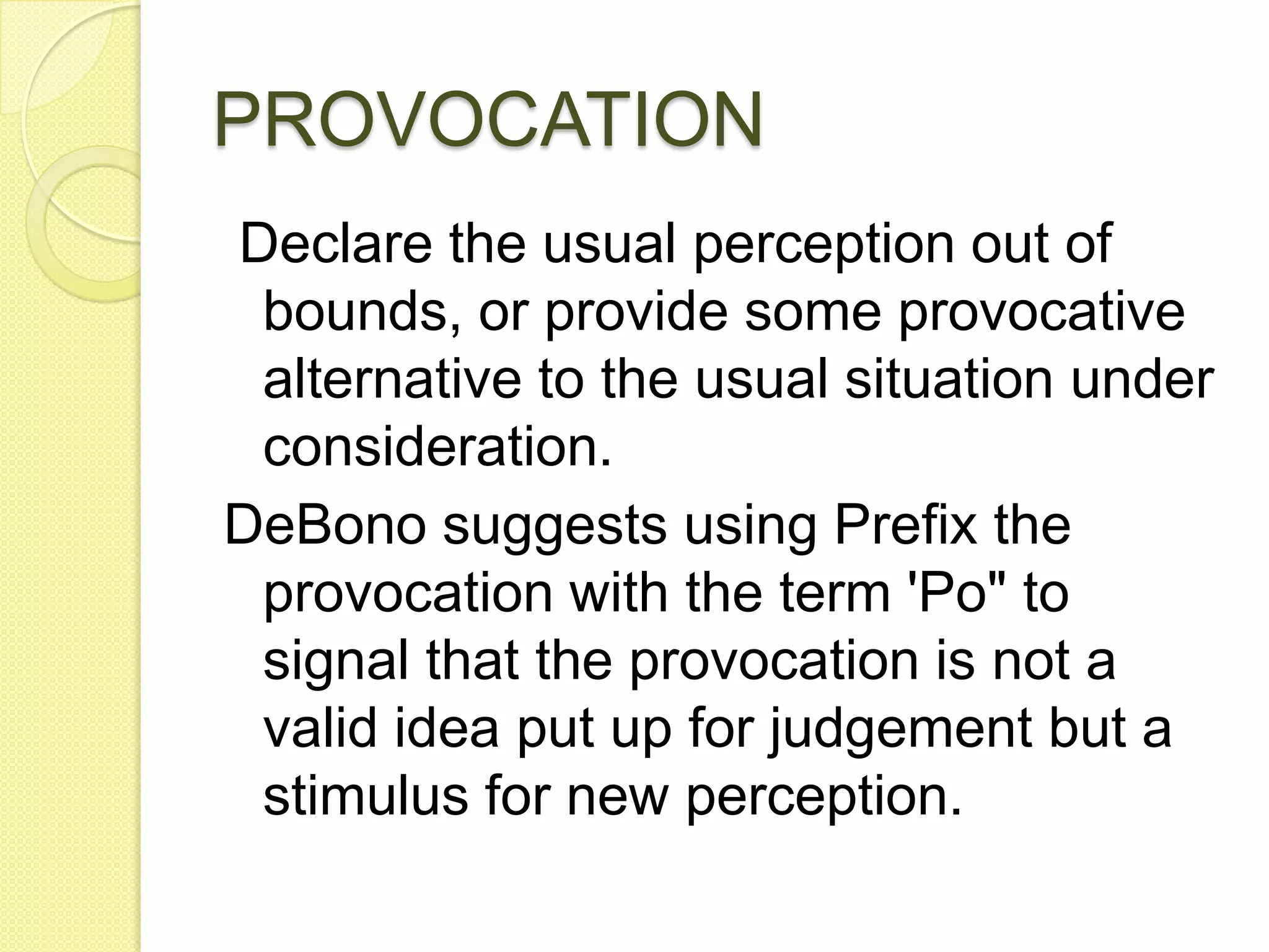PROVOCATION Declare the usual perception out of bounds, or provide some provocative alternative to the usual situation under consideration. DeBono suggests using Prefix the provocation with the term &apos;Po&quot; to signal that the provocation is not a valid idea put up for judgement but a stimulus for new perception.