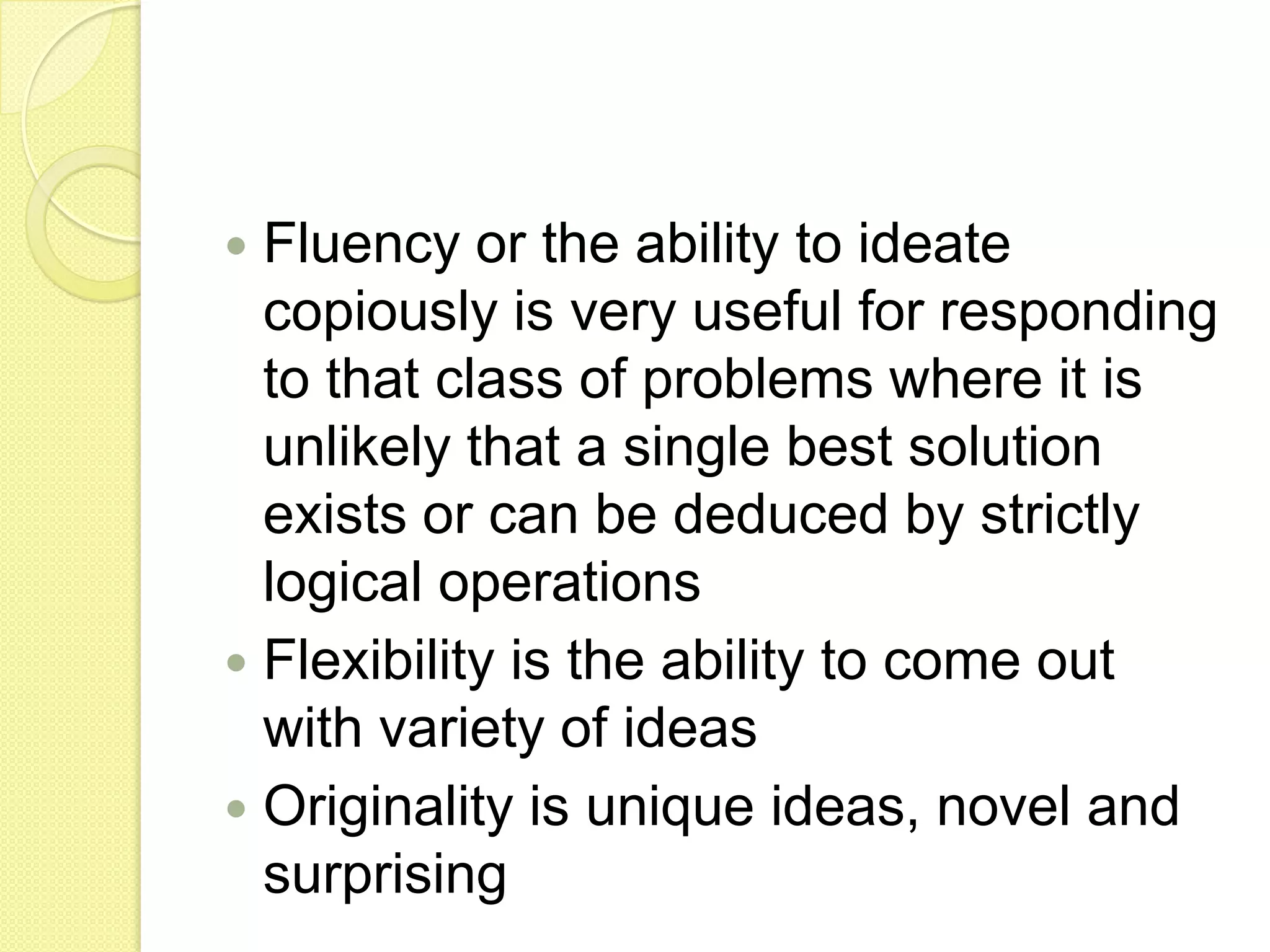 Fluency or the ability to ideate copiously is very useful for responding to that class of problems where it is unlikely that a single best solution exists or can be deduced by strictly logical operationsFlexibility is the ability to come out with variety of ideasOriginality is unique ideas, novel and surprising