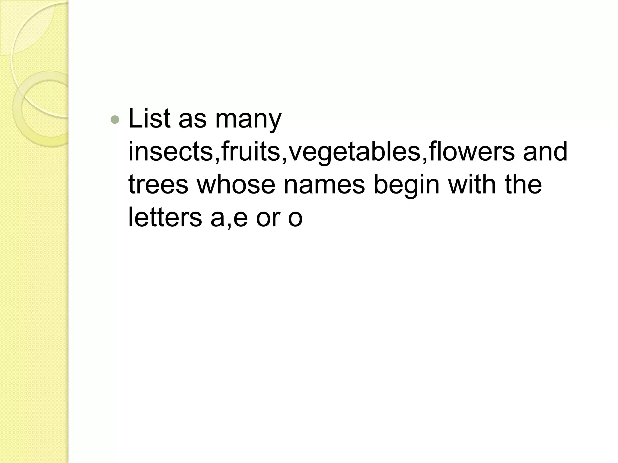 List as many insects,fruits,vegetables,flowers and trees whose names begin with the letters a,e or o