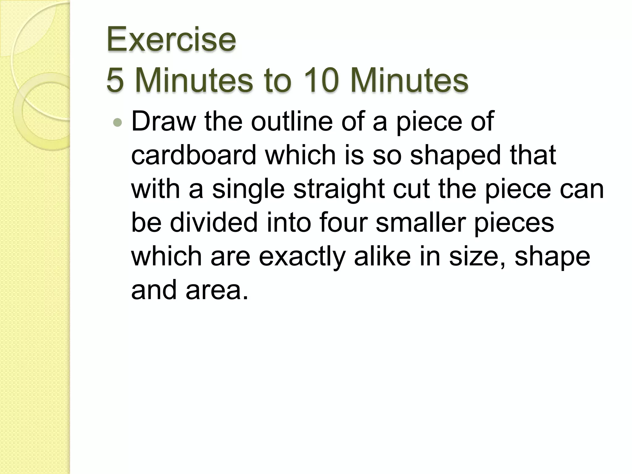 Exercise5 Minutes to 10 MinutesDraw the outline of a piece of cardboard which is so shaped that with a single straight cut the piece can be divided into four smaller pieces which are exactly alike in size, shape and area.