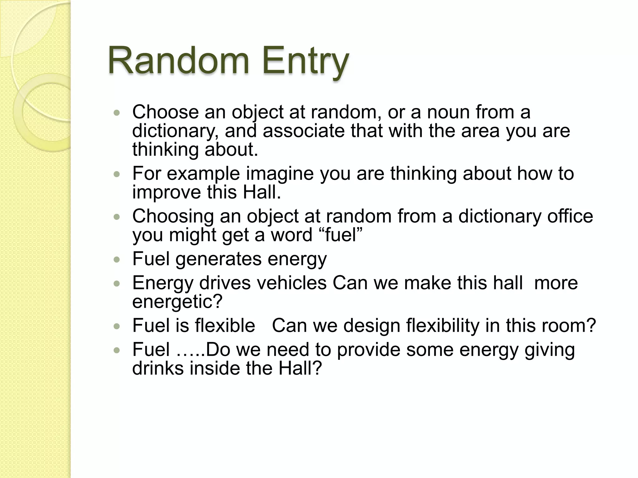 Random EntryChoose an object at random, or a noun from a dictionary, and associate that with the area you are thinking about.For example imagine you are thinking about how to improve this Hall. Choosing an object at random from a dictionary office you might get a word “fuel”Fuel generates energyEnergy drives vehicles Can we make this hall  more energetic?Fuel is flexible   Can we design flexibility in this room?Fuel …..Do we need to provide some energy giving drinks inside the Hall?