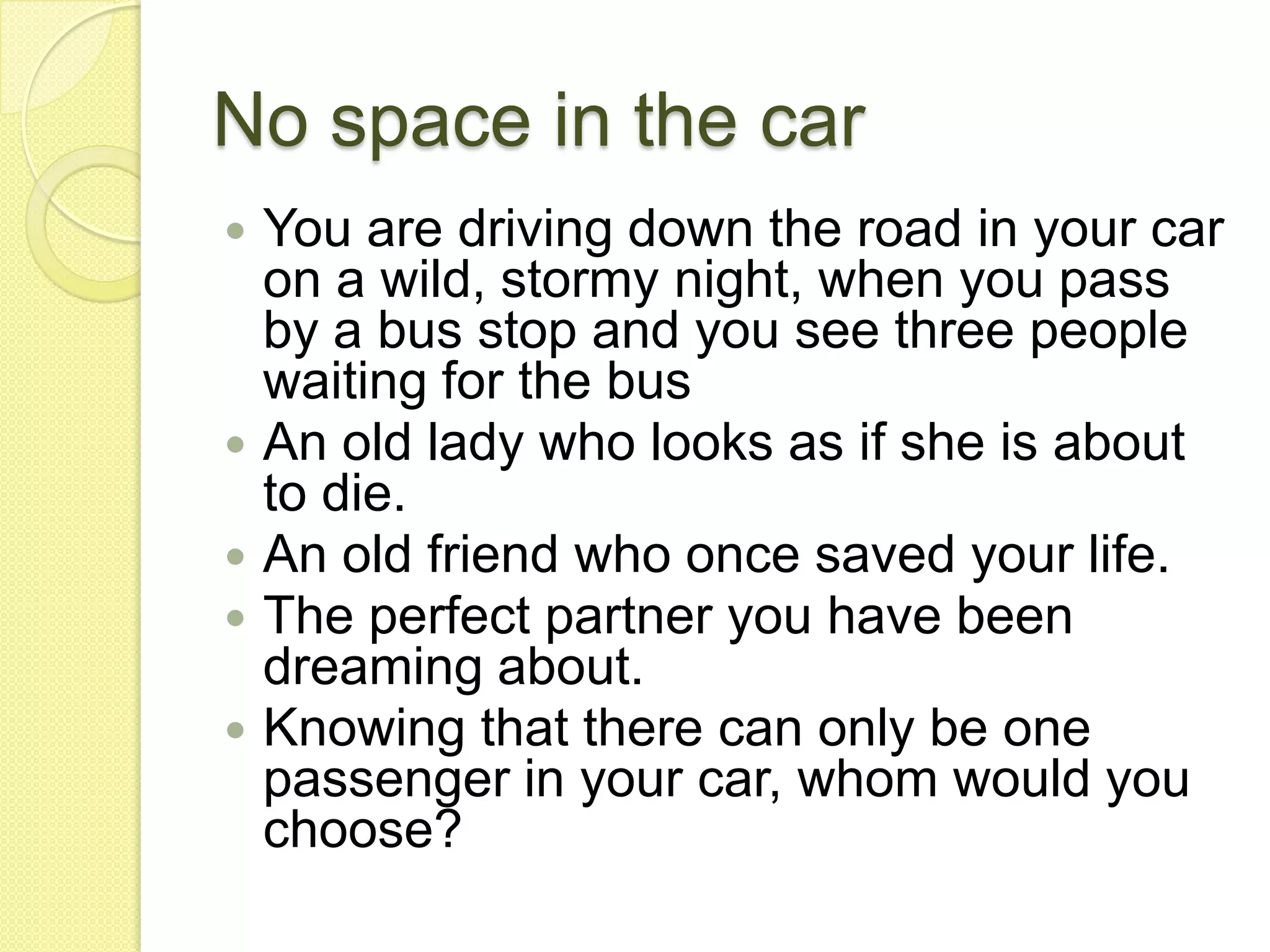 No space in the carYou are driving down the road in your car on a wild, stormy night, when you pass by a bus stop and you see three people waiting for the busAn old lady who looks as if she is about to die. An old friend who once saved your life. The perfect partner you have been dreaming about. Knowing that there can only be one passenger in your car, whom would you choose? 