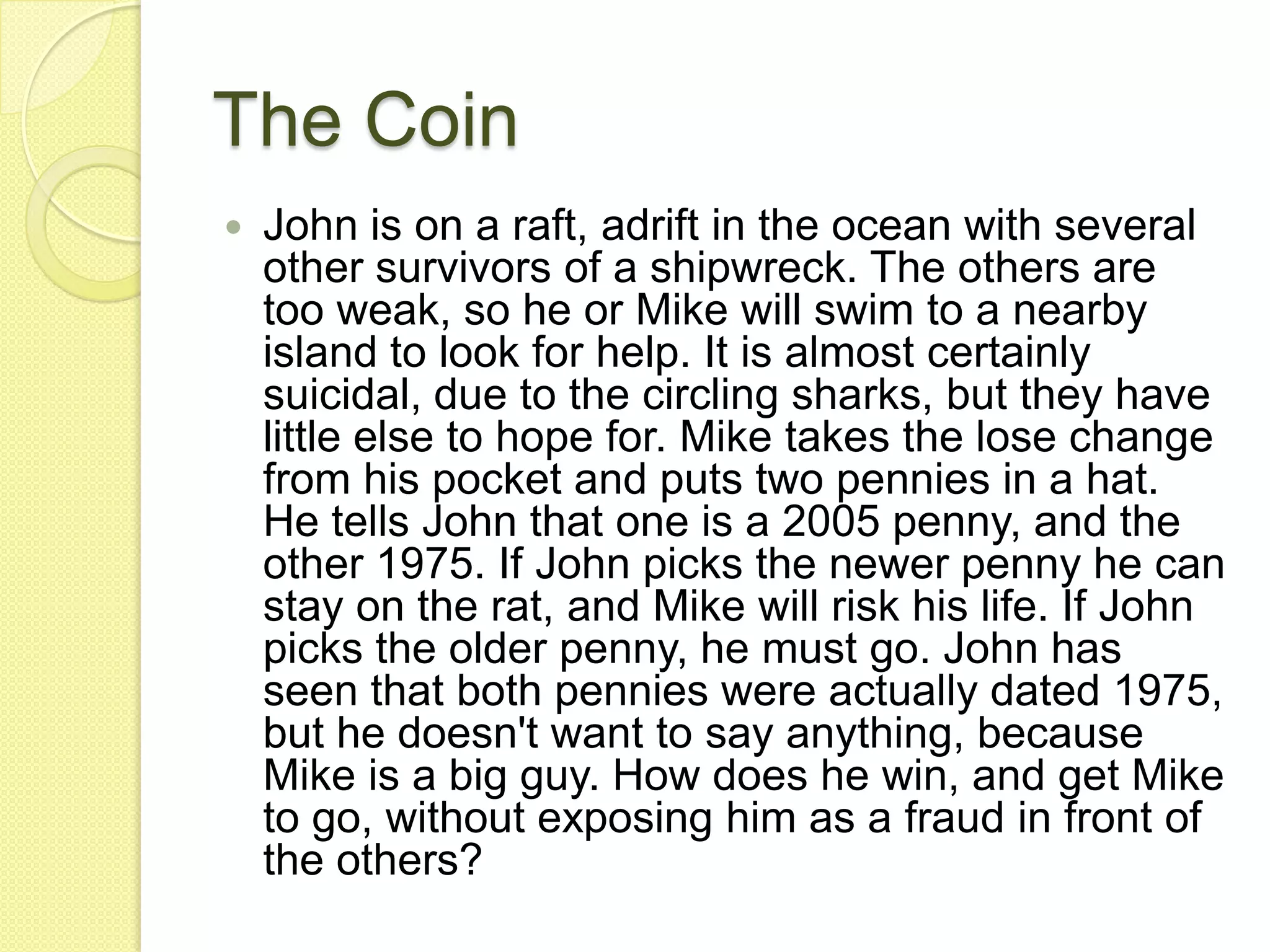 The CoinJohn is on a raft, adrift in the ocean with several other survivors of a shipwreck. The others are too weak, so he or Mike will swim to a nearby island to look for help. It is almost certainly suicidal, due to the circling sharks, but they have little else to hope for. Mike takes the lose change from his pocket and puts two pennies in a hat. He tells John that one is a 2005 penny, and the other 1975. If John picks the newer penny he can stay on the rat, and Mike will risk his life. If John picks the older penny, he must go. John has seen that both pennies were actually dated 1975, but he doesn&apos;t want to say anything, because Mike is a big guy. How does he win, and get Mike to go, without exposing him as a fraud in front of the others?