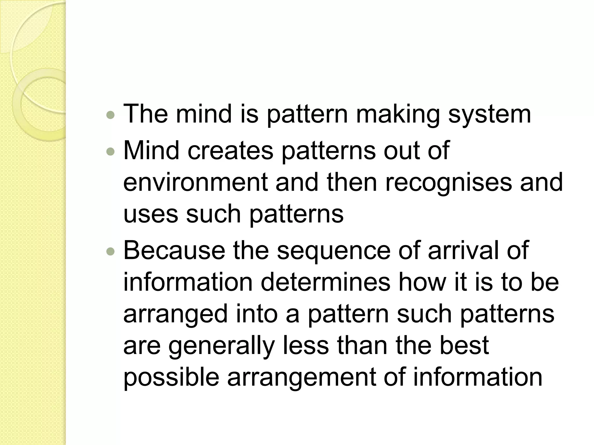 The mind is pattern making systemMind creates patterns out of environment and then recognises and uses such patternsBecause the sequence of arrival of information determines how it is to be arranged into a pattern such patterns are generally less than the best possible arrangement of information