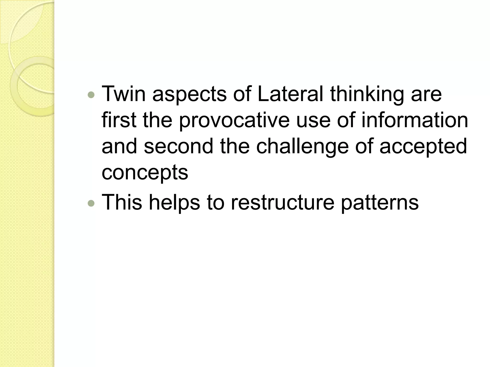 Twin aspects of Lateral thinking are first the provocative use of information and second the challenge of accepted conceptsThis helps to restructure patterns