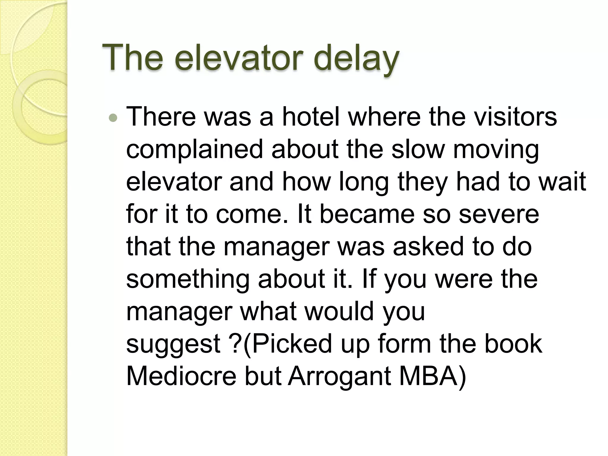 The elevator delayThere was a hotel where the visitors complained about the slow moving elevator and how long they had to wait for it to come. It became so severe that the manager was asked to do something about it. If you were the manager what would you suggest ?(Picked up form the book Mediocre but Arrogant MBA) 