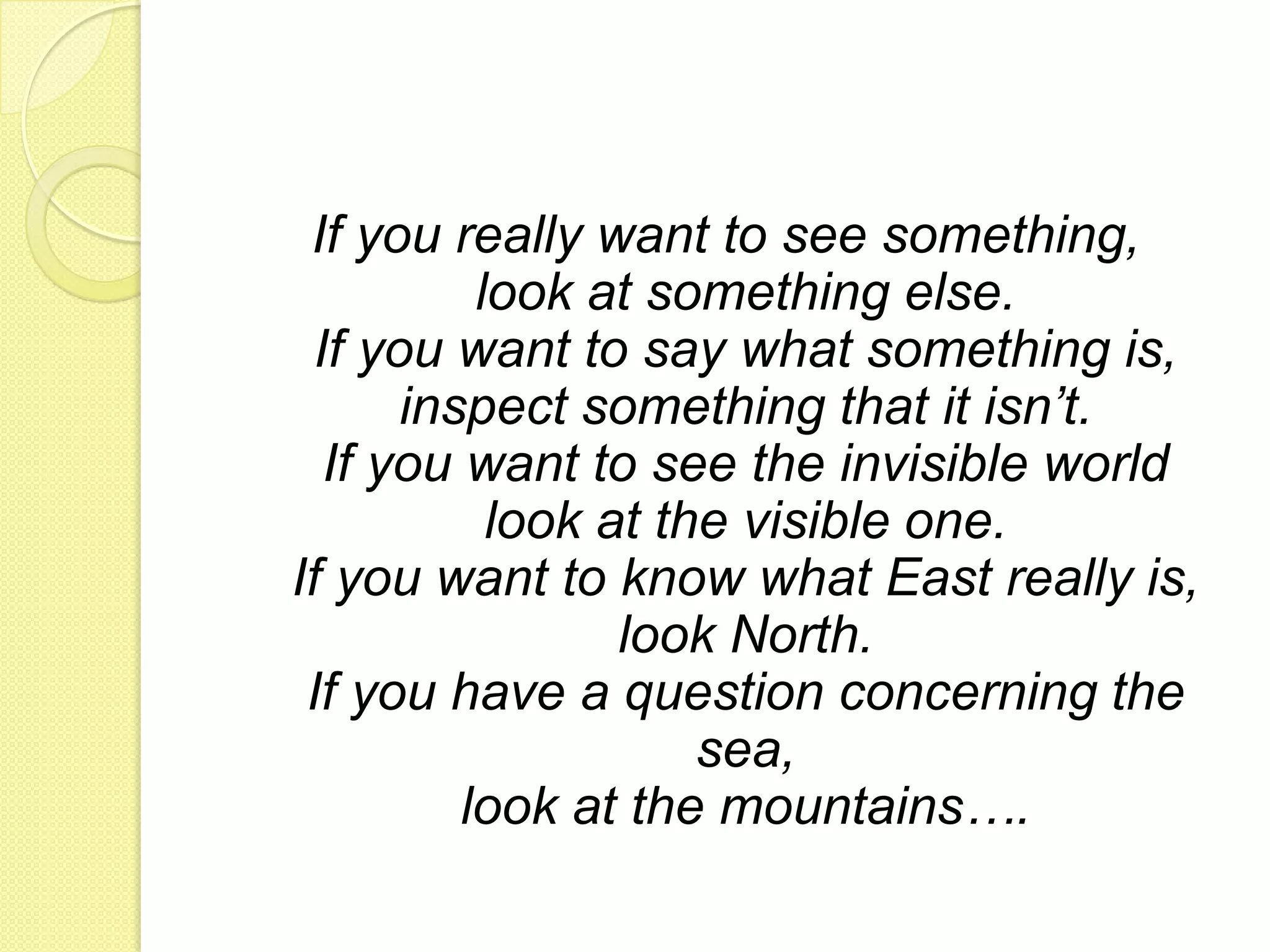 If you really want to see something, look at something else. If you want to say what something is, inspect something that it isn’t. If you want to see the invisible worldlook at the visible one. If you want to know what East really is, look North. If you have a question concerning the sea, look at the mountains….