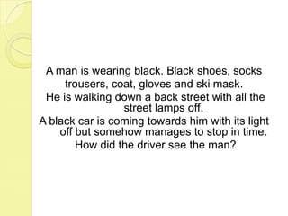 A man is wearing black. Black shoes, sockstrousers, coat, gloves and ski mask.He is walking down a back street with all the street lamps off. A black car is coming towards him with its light off but somehow manages to stop in time.How did the driver see the man? 