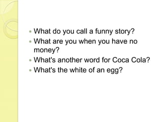 What do you call a funny story? What are you when you have no money? What's another word for Coca Cola? What's the white of an egg? 