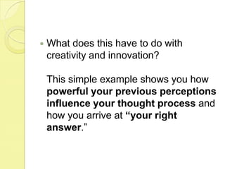 What does this have to do with creativity and innovation? This simple example shows you how powerful your previous perceptions influence your thought process and how you arrive at “your right answer.” 
