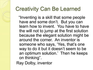 Creativity Can Be Learned  “Inventing is a skill that some people have and some don’t.  But you can learn how to invent.  You have to have the will not to jump at the first solution because the elegant solution might be around the corner.  An inventor is someone who says, ‘Yes, that’s one way to do it but it doesn’t seem to be an optimum solution.’  Then he keeps on thinking”.  Ray Dolby, inventor