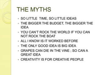 THE MYTHSSO LITTLE  TIME, SO LITTLE IDEASTHE BIGGER THE BUDGET, THE BIGGER THE IDEAYOU CAN’T ROCK THE WORLD IF YOU CAN NOT ROCK THE BOATALL I KNOW IS IT WORKED BEFORETHE ONLY GOOD IDEA IS BIG IDEAGRAPES CAN DIE IN THE VINE ; SO CAN A GREAT IDEACREATIVITY IS FOR CREATIVE PEOPLE