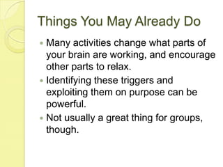 Things You May Already DoMany activities change what parts of your brain are working, and encourage other parts to relax.Identifying these triggers and exploiting them on purpose can be powerful.Not usually a great thing for groups, though.