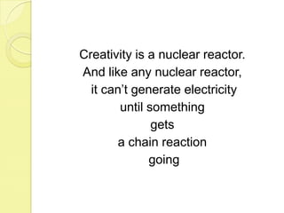 Creativity is a nuclear reactor. And like any nuclear reactor, it can’t generate electricity until something gets a chain reaction going