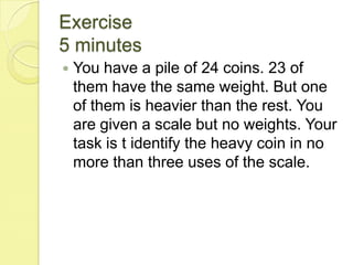 Exercise5 minutesYou have a pile of 24 coins. 23 of them have the same weight. But one of them is heavier than the rest. You are given a scale but no weights. Your task is t identify the heavy coin in no more than three uses of the scale.