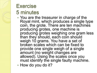 Exercise5 minutesYou are the treasurer in charge of the Royal mint, which produces a single type coin, the grote. There are ten machines producing grotes, one machine is producing grotes weighing one gram less than they should, each coin should weigh 10 grams. You have a set of broken scales which can be fixed to provide one single weigh of a single amount (no weight changes are allowed). Using the scales once you must identify the single faulty machine. How do you do it? 