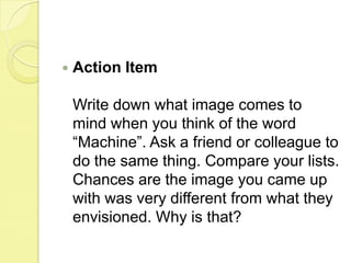 Action ItemWrite down what image comes to mind when you think of the word “Machine”. Ask a friend or colleague to do the same thing. Compare your lists. Chances are the image you came up with was very different from what they envisioned. Why is that? 