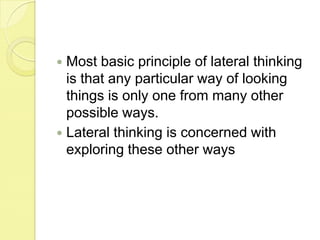 Most basic principle of lateral thinking is that any particular way of looking things is only one from many other possible ways.Lateral thinking is concerned with exploring these other ways