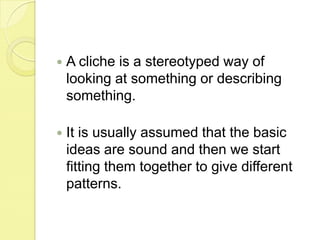 A cliche is a stereotyped way of looking at something or describing something.It is usually assumed that the basic ideas are sound and then we start fitting them together to give different patterns.
