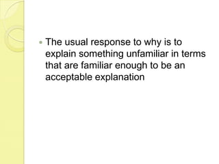 The usual response to why is to explain something unfamiliar in terms that are familiar enough to be an acceptable explanation