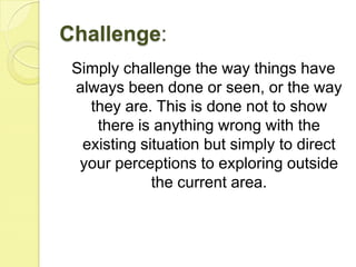 Challenge:Simply challenge the way things have always been done or seen, or the way they are. This is done not to show there is anything wrong with the existing situation but simply to direct your perceptions to exploring outside the current area.