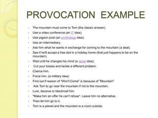 PROVOCATION  EXAMPLEThe mountain must come to Tom (the classic answer). Use a video conference (an IT idea). Use pigeon post (an ornithology idea). Use an intermediary. Ask him what he wants in exchange for coming to the mountain (a deal). See if he'll accept a free slot in a holiday home (that just happens to be on the mountain). Wait until he changes his mind (a taoist idea).  Cut your losses and tackle a different problem. Coerce him. Force him. (a military idea) Find out if reason of "Won't Come" is because of "Mountain"  Ask Tom to go near the mountain if not to the mountain. Lure, deceive or blackmail him. "Make him an offer he can't refuse". Leave him no alternative. Then let him go to it. Tom is a planet and the mountain is a room outside. 