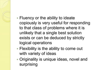 Fluency or the ability to ideate copiously is very useful for responding to that class of problems where it is unlikely that a single best solution exists or can be deduced by strictly logical operationsFlexibility is the ability to come out with variety of ideasOriginality is unique ideas, novel and surprising
