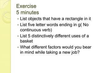 Exercise5 minutesList objects that have a rectangle in itList five letter words ending in g( No continuous verb)List 5 distinctively different uses of a basketWhat different factors would you bear in mind while taking a new job?