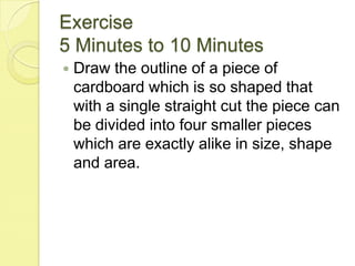 Exercise5 Minutes to 10 MinutesDraw the outline of a piece of cardboard which is so shaped that with a single straight cut the piece can be divided into four smaller pieces which are exactly alike in size, shape and area.