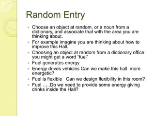 Random EntryChoose an object at random, or a noun from a dictionary, and associate that with the area you are thinking about.For example imagine you are thinking about how to improve this Hall. Choosing an object at random from a dictionary office you might get a word “fuel”Fuel generates energyEnergy drives vehicles Can we make this hall  more energetic?Fuel is flexible   Can we design flexibility in this room?Fuel …..Do we need to provide some energy giving drinks inside the Hall?